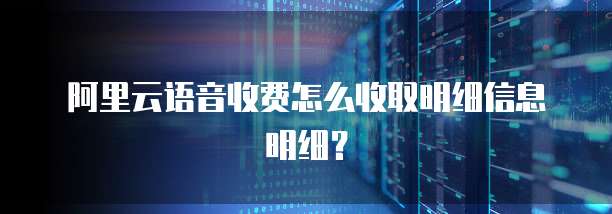 阿里云语音收费怎么收取明细信息明细？
