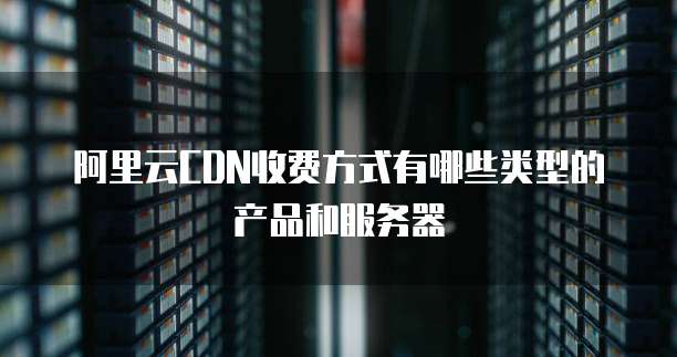阿里云CDN收费方式有哪些类型的产品和服务器