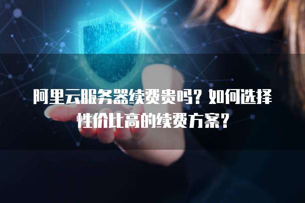 阿里云服务器续费贵吗?如何选择性价比高的续费方案?
