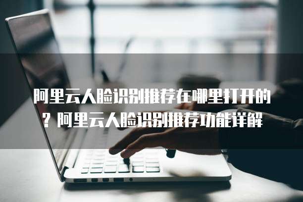 阿里云人脸识别推荐在哪里打开的？阿里云人脸识别推荐功能详解