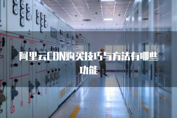 阿里云CDN购买技巧与方法有哪些功能