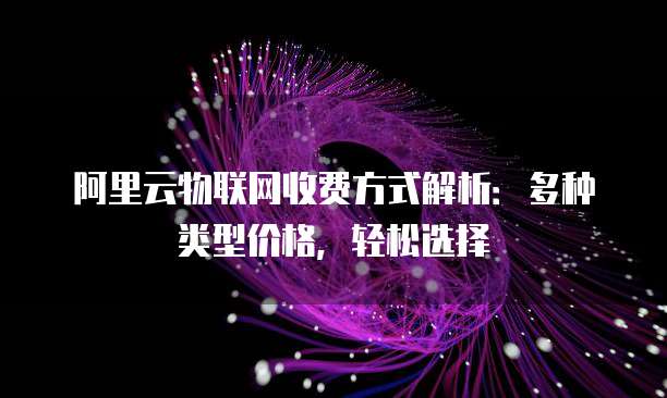 阿里云物联网收费方式解析:多种类型价格,轻松选择