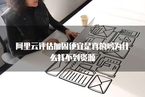 阿里云评估加固便宜是真的吗为什么找不到资源