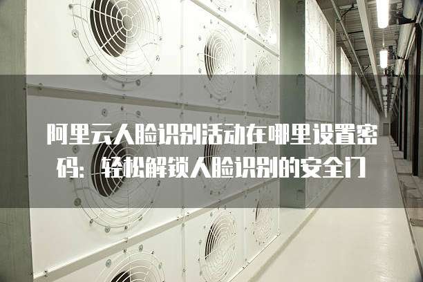 阿里云人脸识别活动在哪里设置密码:轻松解锁人脸识别的安全门