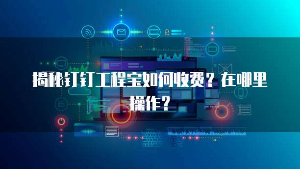 揭秘钉钉工程宝如何收费?在哪里操作?