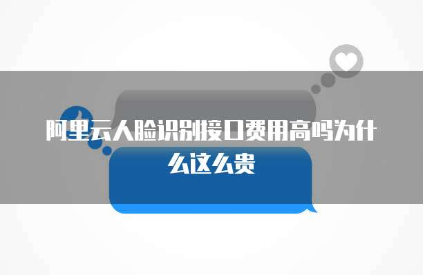 阿里云人脸识别接口费用高吗为什么这么贵