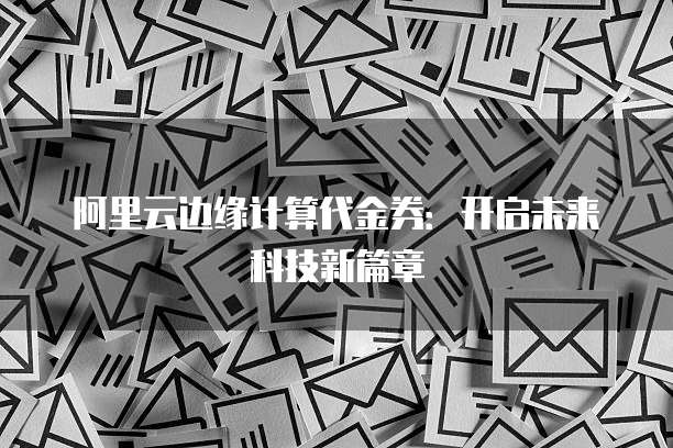 阿里云边缘计算代金券:开启未来科技新篇章