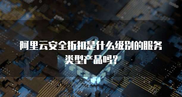 阿里云安全折扣是什么级别的服务类型产品吗?