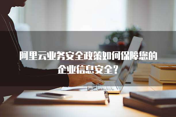 阿里云业务安全政策如何保障您的企业信息安全?