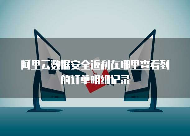 阿里云数据安全返利在哪里查看到的订单明细记录