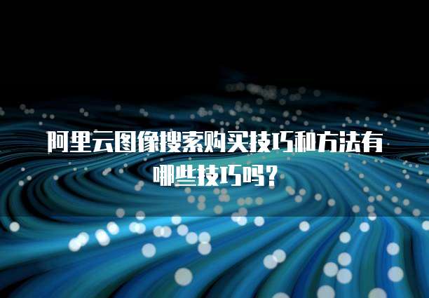 阿里云图像搜索购买技巧和方法有哪些技巧吗?