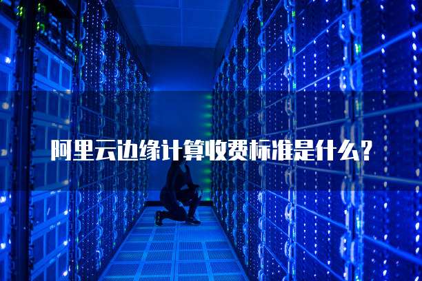 阿里云边缘计算收费标准是什么？