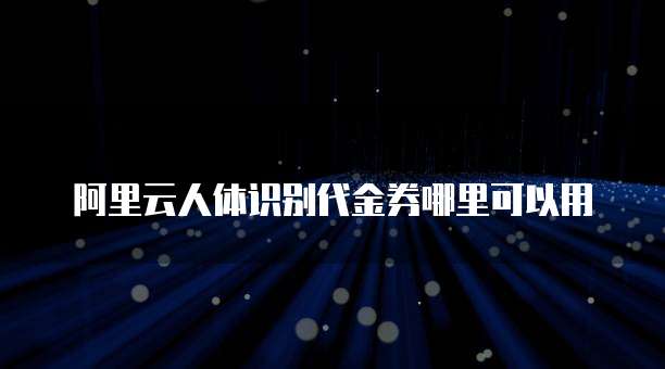 阿里云人体识别代金券哪里可以用