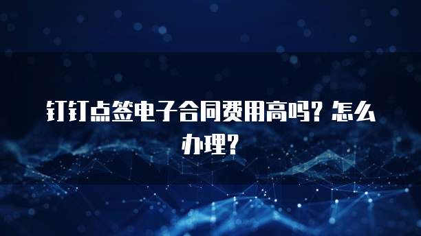 钉钉点签电子合同费用高吗?怎么办理?