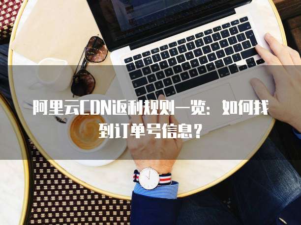 阿里云CDN返利规则一览:如何找到订单号信息?