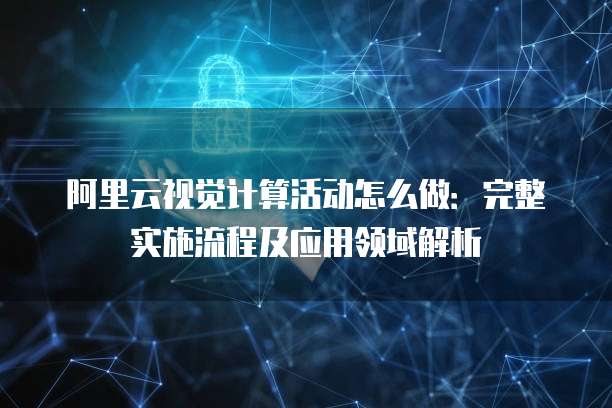 阿里云视觉计算活动怎么做:完整实施流程及应用领域解析
