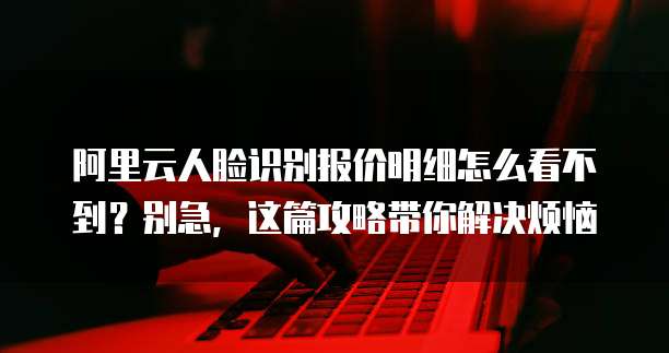 阿里云人脸识别报价明细怎么看不到?别急,这篇攻略带你解决烦恼