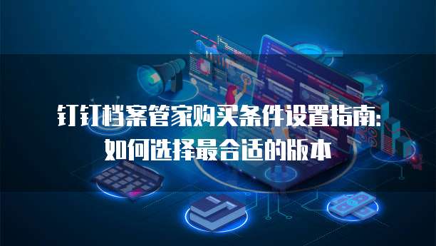 钉钉档案管家购买条件设置指南:如何选择最合适的版本