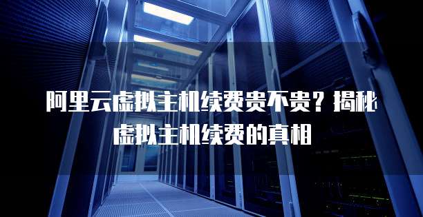 阿里云虚拟主机续费贵不贵？揭秘虚拟主机续费的真相