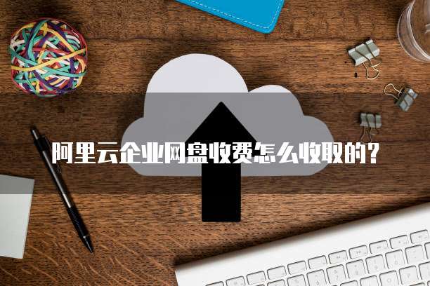 阿里云企业网盘收费怎么收取的?