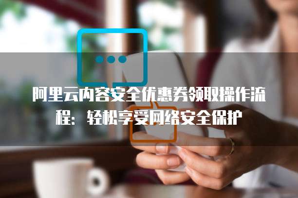 阿里云内容安全优惠券领取操作流程:轻松享受网络安全保护