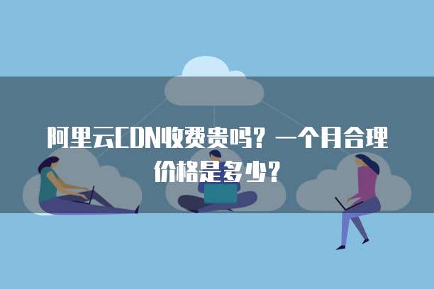 阿里云CDN收费贵吗?一个月合理价格是多少?