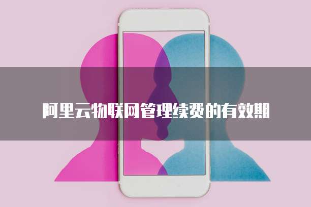 阿里云物联网管理续费的有效期