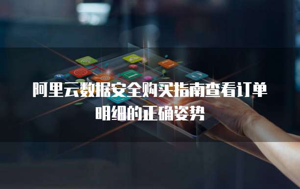 阿里云数据安全购买指南查看订单明细的正确姿势