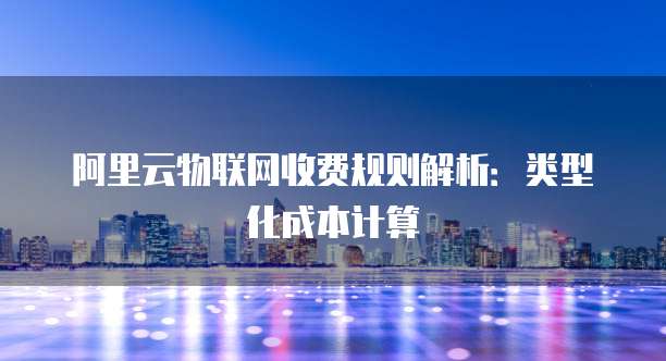 阿里云物联网收费规则解析:类型化成本计算