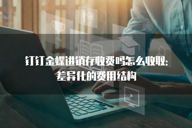 钉钉金蝶进销存收费吗怎么收取:差异化的费用结构