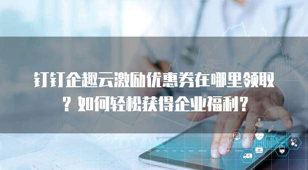 钉钉企趣云激励优惠券在哪里领取?如何轻松获得企业福利?