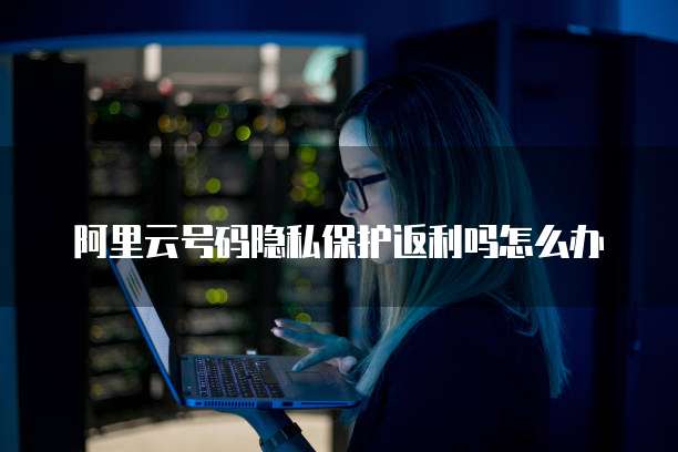 阿里云号码隐私保护返利吗怎么办