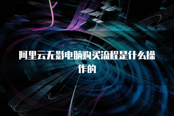 阿里云无影电脑购买流程是什么操作的