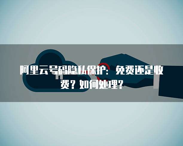 阿里云号码隐私保护:免费还是收费?如何处理?
