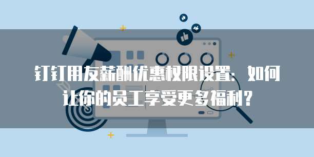钉钉用友薪酬优惠权限设置:如何让你的员工享受更多福利?