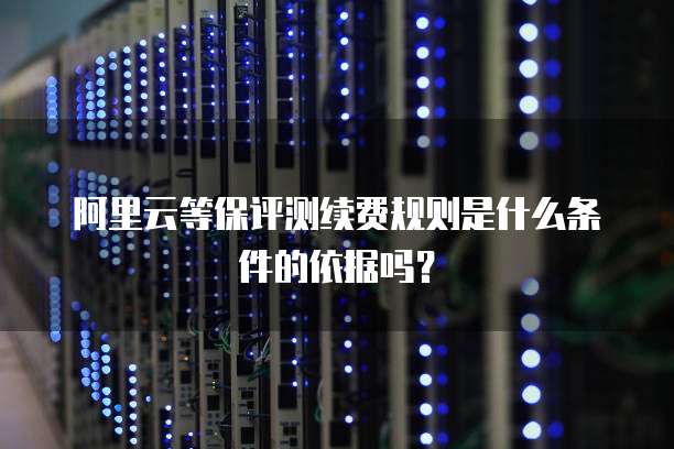 阿里云等保评测续费规则是什么条件的依据吗?