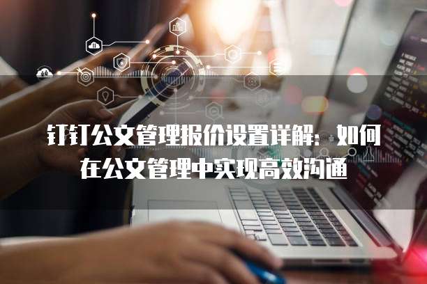 钉钉公文管理报价设置详解：如何在公文管理中实现高效沟通
