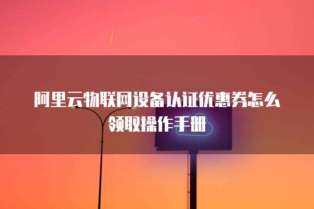 阿里云物联网设备认证优惠券怎么领取操作手册
