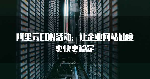 阿里云CDN活动:让企业网站速度更快更稳定