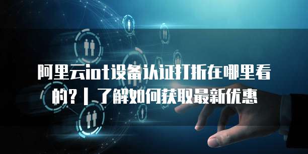 阿里云iot设备认证打折在哪里看的?| 了解如何获取最新优惠