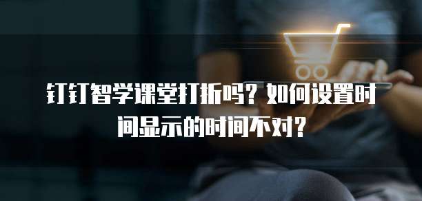 钉钉智学课堂打折吗?如何设置时间显示的时间不对?