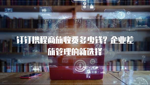钉钉携程商旅收费多少钱？企业差旅管理的新选择