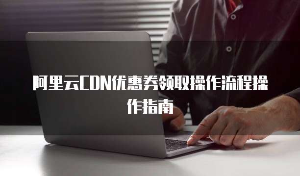 阿里云CDN优惠券领取操作流程操作指南
