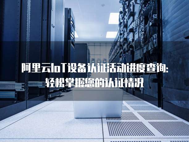 阿里云IoT设备认证活动进度查询:轻松掌握您的认证情况