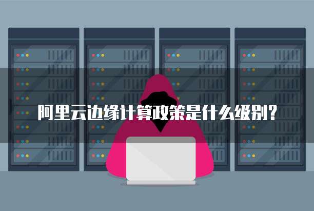 阿里云边缘计算政策是什么级别？