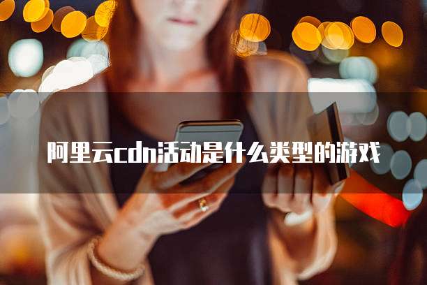 阿里云cdn活动是什么类型的游戏