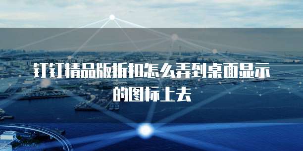 钉钉精品版折扣怎么弄到桌面显示的图标上去