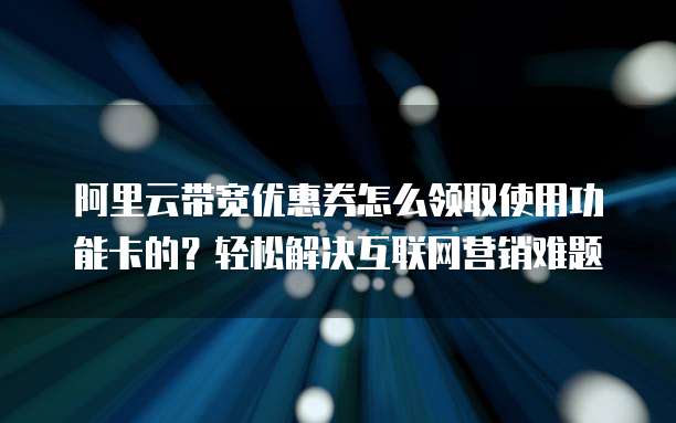 阿里云带宽优惠券怎么领取使用功能卡的?轻松解决互联网营销难题