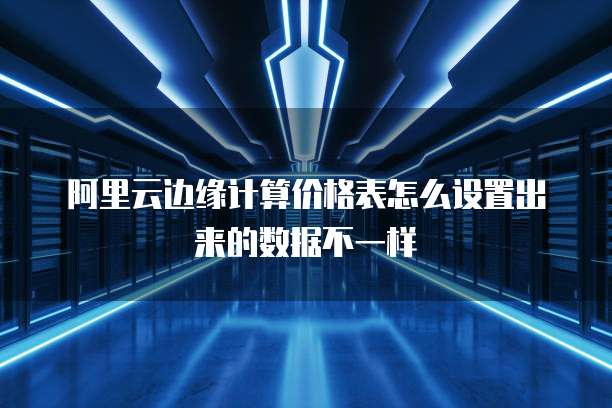 阿里云边缘计算价格表怎么设置出来的数据不一样