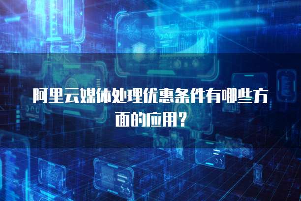阿里云媒体处理优惠条件有哪些方面的应用?